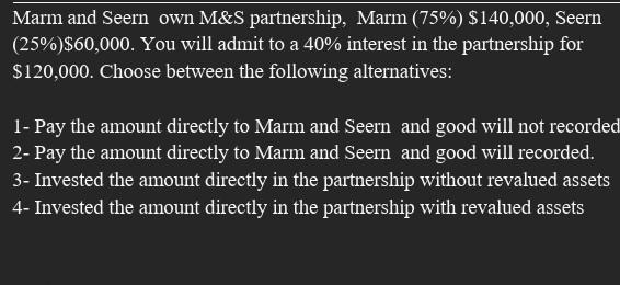 Marm and Seern own M&S partnership, Marm (75%) $140,000, Seern(25%)$60,000. You will admit to a 40% interest in the partners