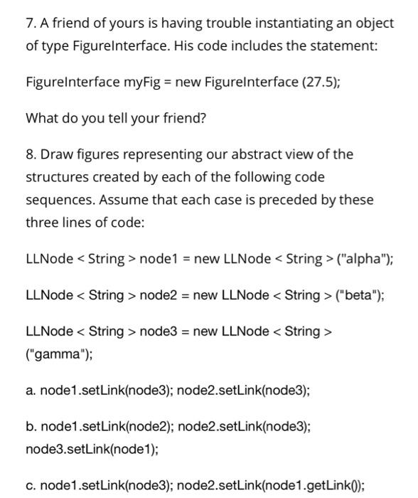 7. A friend of yours is having trouble instantiating an object of type Figurelnterface. His code includes the statement: Figureinterface myFig = new Figure!nterface (27.5); What do you tell your friend? 8. Draw figures representing our abstract view of the structures created by each of the following code sequences. Assume that each case is preceded by these three lines of code: LLNode < String > node1- new LLNode < String >(alpha) LLNode< String> node2 new LLNode < String>(beta); LLNode < String>node3 new LLNode < String> (gamma); a. node1.setLink(node3); node2.setLink(node3); b. node1.setLink(node2); node2.setLink(node3); node3.setLink(node1); c. node1.setLink(node3); node2.setLink(node1.getLink0);