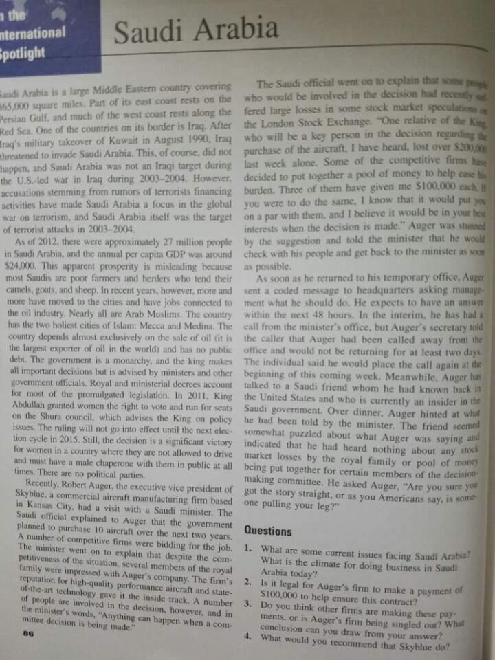 Saudi Arabia nternational potlight audi Arabia is a large Middle Eastern country covering The Saudi official went on to explain that some 65,000 square miles. Part of its east coast rests on the who would be involved in the decision had Persian Gulf,正nd much of the west coast rests along the fered large losses in some stock market Red Sea. One of the countries on its border is Iraq. After the London Stock Exchange. One relati Trags military takeover of Kuwait in August 1990, Irag who will be a key person in the decision n the decision rega Arabia. This, of course, did not purchase of the aircraft. I have heard, lost over $20000 ive firms hase threatened to invade Saudi Arabia. This, of course, did not week alone. Some of the competitive firms last the U.S-led war in Iraq during 2003-2004. However, decided to put together a pool of money to help ease accusations stemming from rumors of terrorists financing burden. Three activities have made Saudi Arabia a focus in the global you were to do the same. I know that it would put you war on terrorism, and Saudi Arabia itself was the target on a par with them, and I believe it would be in your bes of terrorist attacks in 2003-2004 happen, and Saudi Arabia was not an Iraqi target during of them have given me $100,000 each interests when the decision is made Auger was As of 2012, there were approximately 27 million people by the suggestion and told the minister $24,000. This apparent prosperity is misleading because as possible camels, goats, and sheep. In recent years, however, more and sent a coded message to headquarters askirn that he would in Saudi Arabia, and the annual per capita GDP was around check with his people and get back to the minister as socu most Saudis are poor farmers and herders who tend their As soon as he returned to his temporary office, Auger more have moved to the cities and have jobs connected to ment what he should do. He expects to have an answer the oil industry. Nearly all are Arab Muslims. The country within the next 48 hours. In the interim, he has had a has the two holiest cities of Islam: Mecca and Medina. The call from the ministers office, but Augers secretary told country depends almost exclusively on the sale of oil fit is the caller that Auger had been called away from the the lurgest exporter of oil in the world) and has no public office and would not be returning for at least two da debt. The government is a monarchy, and the king makes The individual said he would place the call again at the all important decisions but is advised by ministers and other beginning of this coming week. Meanwhile, Auger has account talked to a Saudi friend whom he had known back in ulgated legislation. In 2011, King the United States and who is currently an insider in the women the right to vote and run for seats Saudi government. Over dinner. Auger hinted at what he had been told by the minister. The friend seemed somewhat puzzled about what Auger was saying and tion cycle in 2015, Sill, the decision is a significant victory indicated that he had heard nothing about any stock for women in a country where they are not allowed to drive market losses by the royal family or pool of mone and must have a male chaperone with them in public at all being put together for certain members of the decision- government officials, Royal and ministerial decrees Abdullah granted women the right to vote and run for seats on the Shura council, which advises the King on policy issues. The ruling will not go into effect until the next elec tion cycle in 2015. Still, the decision is a signific Saudi govern times. There are no political parties making committee. He asked Auger, Are you sure you Recently, Robert Auger, the executive vice president of got the story straight, or as you Americans say, is some Skyblue, a commercial aireraft manufacturing firm based one pulling your leg? in Kansas City, had a visit with a Saudi minister. The Saudi official explained to Auger that the government planned to purchase 10 aircraft over the next two years. Questions A number of competitive firms were bidding for the job. 1. What are some current issues facing Saudi Arabia The minister went on to explain that despite the conm petitiveness of the situation, several members of the royal family were impressed with Augers company. The firms 2. Is it legal for Augers firm to make a payment of reputation for high-quality performance aircraft and state- of-the-art technology gave it the inside track. A number of people are involved in the decision, however, and in What is the climate for doing business in Saudi Arabia today? $100,000 to help ensure this contract? ments, or is Augers firm being singled out? What 3. Do you think other firms are making these pay the ministers words, Anything can happen when a com- mittee decision is being made conclusion can you 4. What would you recommend that Skyblue do conclusion can you draw from your answer?