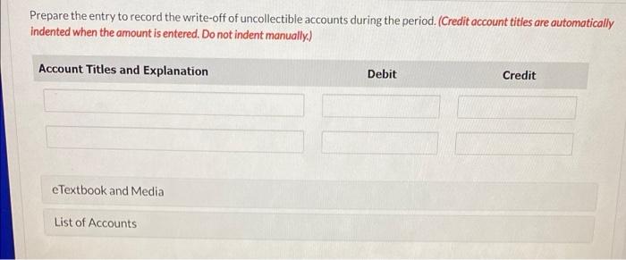 Prepare the entry to record the write-off of uncollectible accounts during the period. (Credit account titles are automatical