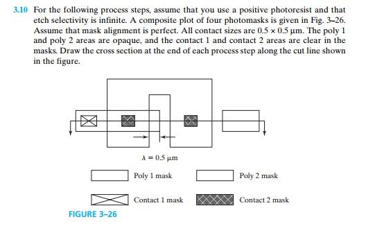 3.10 For the following process steps, assume that you use a positive photoresist and that etch selectivity is infinite. A composite plot of four photomasks is given in Fig. 3-26. Assume that mask alignment is perfect. All contact sizes are 0.5 x 0.5 um. The poly 1 and poly 2 areas are opaque, and the contact 1 and contact 2 areas are clear in the masks. Draw the cross section at the end of each process step along the cut line shown in the figure λ=0.5μm Poly 1 mask Poly 2 mask > FIGURE 3-26 ] Contact 1 mask EW Contact 2 mask