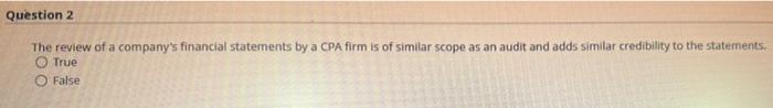 Question 2The review of a companys financial statements by a CPA firm is of similar scope as an audit and adds similar cred