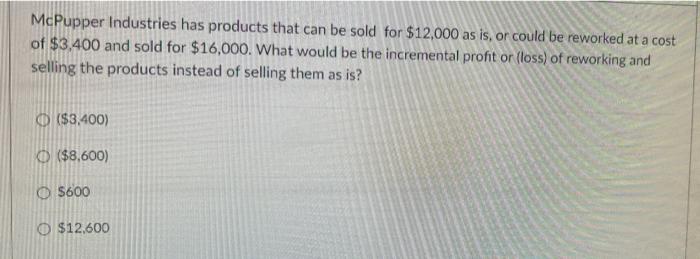 McPupper Industries has products that can be sold for $12,000 as is, or could be reworked at a costof $3,400 and sold for $1