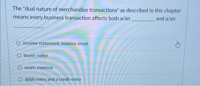 The dual nature of merchandise transactions as described in this chaptermeans every business transaction affects both a/an