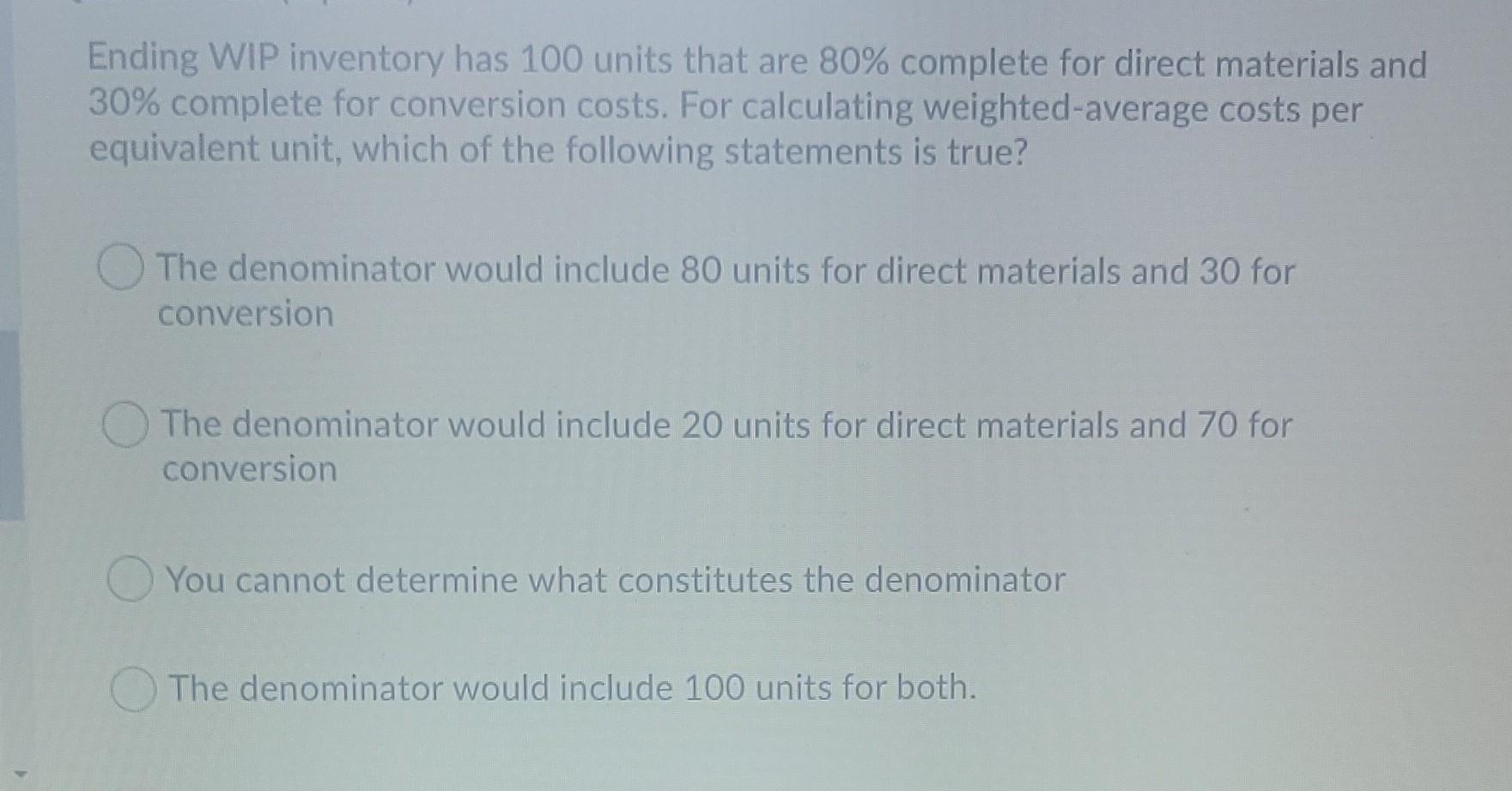 Ending WIP inventory has 100 units that are 80% complete for direct materials and30% complete for conversion costs. For calc