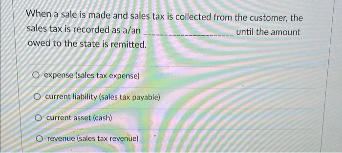 When a sale is made and sales tax is collected from the customer, thesales tax is recorded as a/anuntil the amountowed to