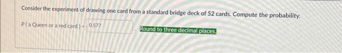 Consider the experiment of drawing one card from a standard bridge deck of 52 cards. Compute the probability.Pla Queen or a