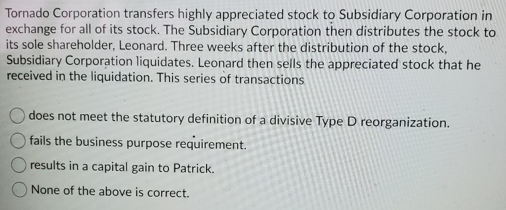Tornado Corporation transfers highly appreciated stock to Subsidiary Corporation inexchange for all of its stock. The Subsid