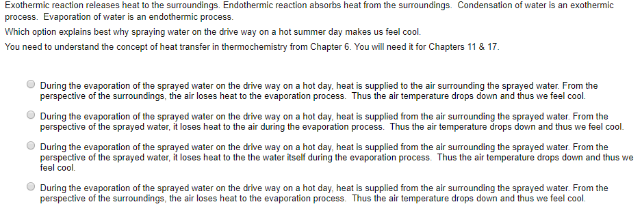 Exothermic reaction releases heat to the surroundings. Endothermic reaction absorbs heat from the surroundings. Condensation of water is an exothermic process. Evaporation of water is an endothermic process. Which option explains best why spraying water on the drive way on a hot summer day makes us feel cool. You need to understand the concept of heat transfer in thermochemistry from Chapter 6. You will need it for Chapters 11&17 During the evaporation of the sprayed water on the drive way on a hot day, heat is supplied to the air surrounding the sprayed water. From the perspective of the surroundings, the air loses heat to the evaporation process. Thus the air temperature drops down and thus we feel cool. perspective of the sprayed water, it loses heat to the air during the evaporation process. Thus the air temperature drops down and thus we feel cool perspective of the sprayed water, it loses heat to the the water itself during the evaporation process. Thus the air temperature drops down and thus we O During the evaporation of the sprayed water on the drive way on a hot day heat s supplied rom tear surrounding ihe sprayed water, From he During the evaporation of the sprayed water on the drive way on a hot day, heat is supplied from the air surrounding the sprayed water. From the feel cool. During the evaporation of the sprayed water on the drive way on a hot day, heat is supplied from the air surrounding the sprayed water. From the perspective of the surroundings, the air loses heat to the evaporation process. Thus the air temperature drops down and thus we feel cool.