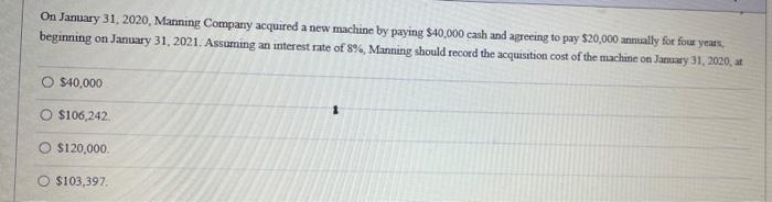 On January 31, 2020, Manning Company acquired a new machine by paying $40.000 cash and agreeing to pay $20,000 annually for f