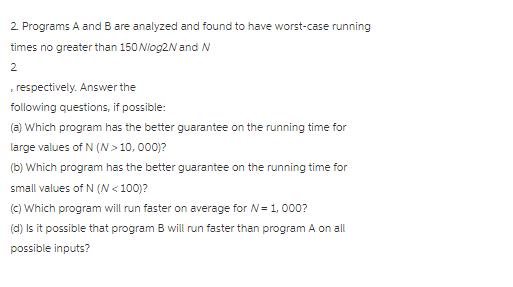 2. Programs A and B are analyzed and found to have worst-case running times no greater than 150 N/og2N and N