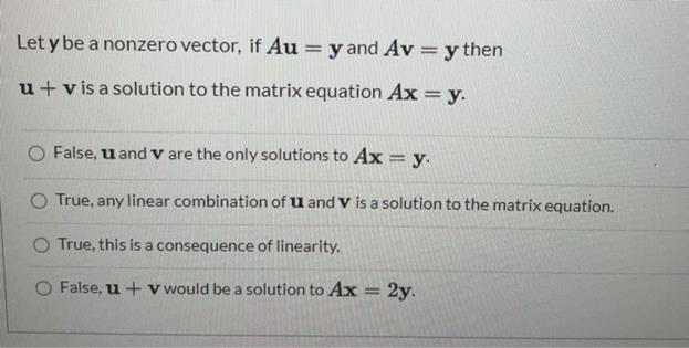 Let y be a nonzero vector, if Au = y and Av = y then u + vis a solution to the matrix equation Ax = y. False,
