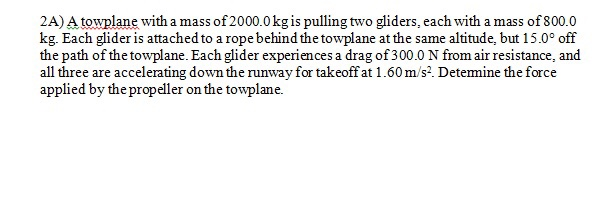 2A) A towplane with a mass of 2000.0 kg is pulling two gliders, each with a mass of 800.0kg. Each glider is attached to a ro