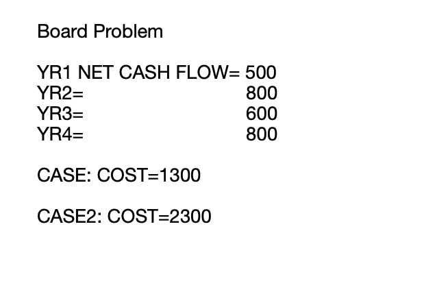 Board ProblemYR1 NET CASH FLOW= 500YR2=800YR3=600YR4=800CASE: COST=1300CASE2: COST=2300