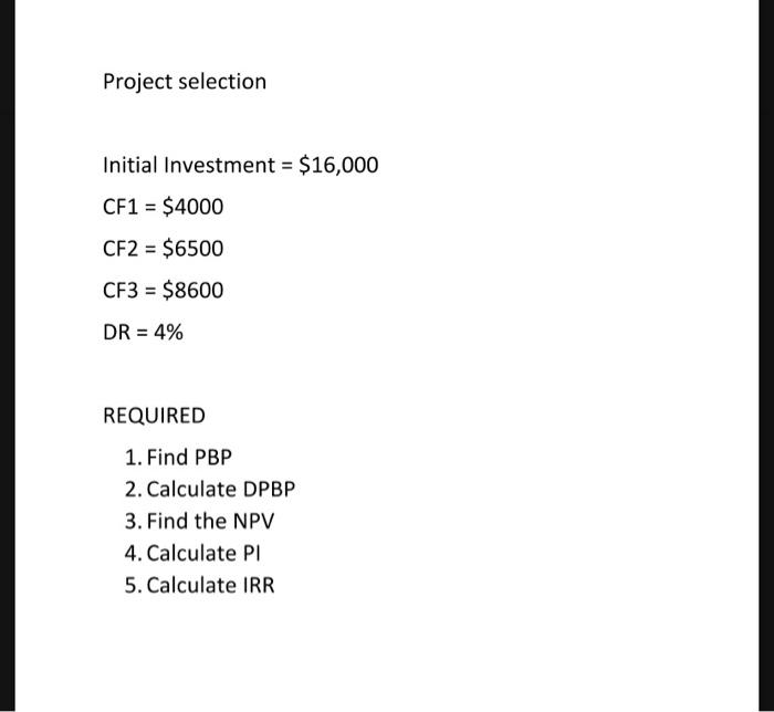 Project selectionInitial Investment = $16,000CF1 = $4000CF2 = $6500CF3 = $8600DR = 4%REQUIRED1. Find PBP2. Calculate