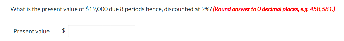 What is the present value of $19,000 due 8 periods hence, discounted at 9%? (Round answer to 0 decimal places, e.g. 458,581.)