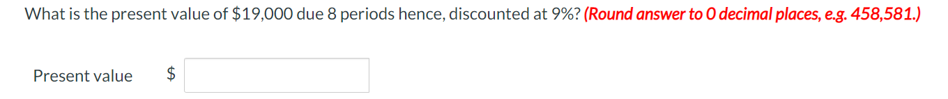 What is the present value of $19,000 due 8 periods hence, discounted at 9%? (Round answer to 0 decimal places, e.g. 458,581.)