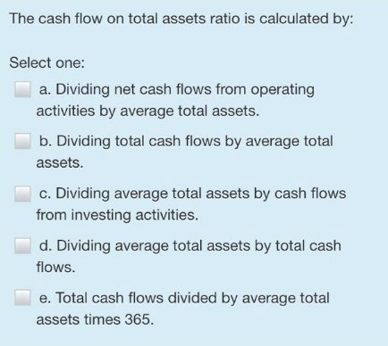The cash flow on total assets ratio is calculated by: Select one: a. Dividing net cash flows from operating
