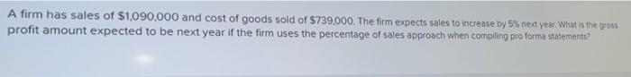 A firm has sales of $1,090,000 and cost of goods sold of $739,000. The firm expects sales to increase by 5% next year. What i