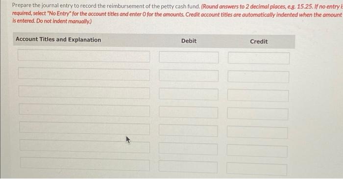 Prepare the journal entry to record the reimbursement of the petty cash fund. (Round answers to 2 decimal places, eg. 15.25.