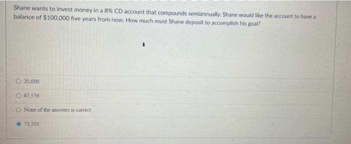 Shane wants to invest money in a 8% CD account that compounds semiannually. Shane would like the account to have abalance of
