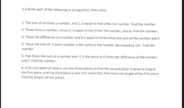 .4 Write each of the following as an equation, then solve. 1. The sum of six times a number, and 1, is equal to five times the number. Find the number 2. Three times a number, minus 6, is equal to two times the number, plus 8. Find the number. 3. Twice the difference of a number and 8 is equal to three times the sum of the number and 3. Twice the sum of -2 and a number is the same as the number decreased by 1/2. Find the number. 5. Five times the sum of a number and-1 is the same as 6 times the difference of the number and 5. Find the number. 6. A 25-inch piece of steel is cut into three pieces so that the second piece is twice as long as the first piece, and the third piece is one inch more than five times the length of the first piece Find the lengths of the pieces.