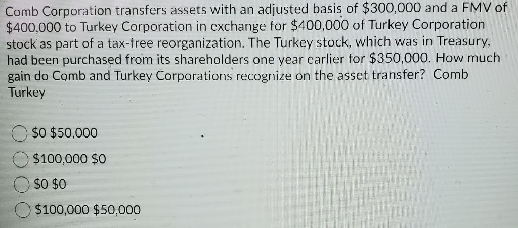 Comb Corporation transfers assets with an adjusted basis of $300,000 and a FMV of$400,000 to Turkey Corporation in exchange