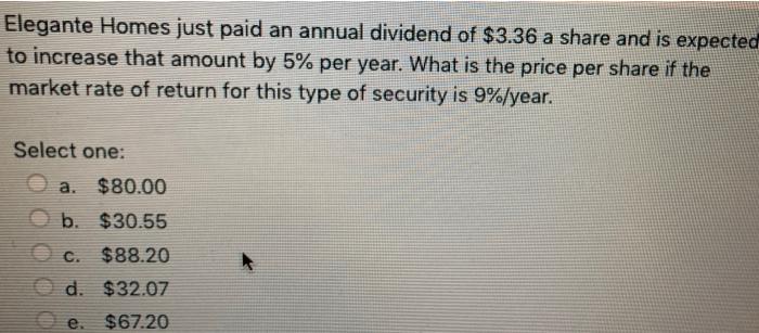 Elegante Homes just paid an annual dividend of $3.36 a share and is expectedto increase that amount by 5% per year. What is