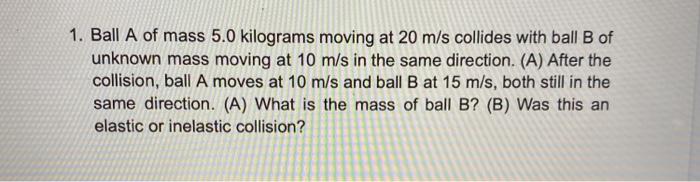 1. Ball A of mass 5.0 kilograms moving at 20 m/s collides with ball B ofunknown mass moving at 10 m/s in the same direction.