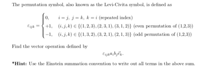 The permutation symbol, also known as the Levi-Civita symbol, is defined as 0, i = j, j = k, k = i (repeated index) Eiyk+1, (i.j,k) E(,2,3),(2, 3, 1), (3, 1,2)) (even permutation of (1,2,3)) -1, (i.j, k) E (1,3,2), (3, 2,1), (2,1,3)) (odd permutation of (1,2,3)) Find the vector operation defined by ika,bek *Hint: Use the Einstein summation convention to write out all terms in the above sum