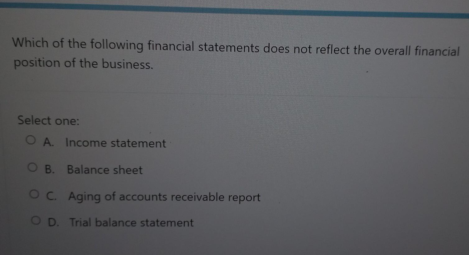 Which of the following financial statements does not reflect the overall financialposition of the business.Select one:O A.