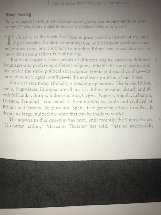 that l and attitudes that frame our commentiality. frame Before Reading Do you support various ethnic studies programs and departments on your campus? Would you major in such a discipline? Why or why not? he history of the world has been in great part the history of the mix- ing of peoples. Modern communication and transport accelerate mass migrations from one continent to another Ethnic and racial diversity is more than ever a salient fact of the age. But what happens when people of different origins. speaking different languages and professing different religions, inhabit the same locality and live under the same political sovereignty? Ethnic and racial conflict-far more than ideological conflict-is the explosive problem of our times. On every side today ethnicity is breaking up nations. The Soviet Union, India, Yugoslavia, Ethiopia, are all in crisis. Ethnic tensions disturb and di- vide Sri Lanka, Burma, Indonesia, Iraq, Cyprus, Nigeria, Angola, Lebanon, Guyana, Trinidad-you name it. Even nations as stable and civilized as Britain and France, Belgium and Spain, face growing ethnic there any large multiethnic state that can be made to work? The answer to that question has been, until recently, the United States. 4 No other nation Margaret Thatcher has said, has so successfully