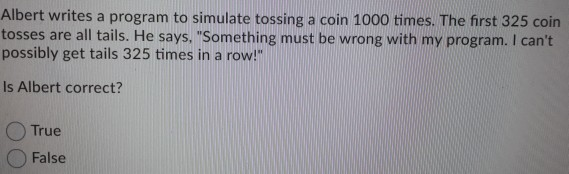 Albert writes a program to simulate tossing a coin 1000 times. The first 325 cointosses are all tails. He says, Something m