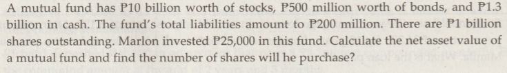 A mutual fund has P10 billion worth of stocks, P500 million worth of bonds, and P1.3billion in cash. The funds total liabil