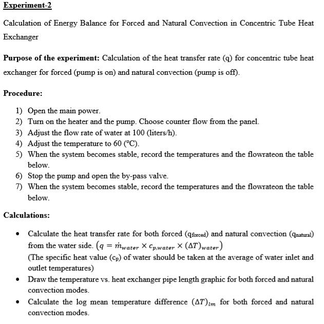Experiment-2 Calculation of Energy Balance for Forced and Natural Convection in Concentric Tube Heat Exchanger Purpose of the experiment: Calculation of the heat transfer rate (q) for concentric tube heat exchanger for forced (pump is on) and natural convection (pump is off) Procedure 1) Open the main power 2) Turn on the heater and the pump. Choose counter flow from the panel. 3) Adjust the flow rate of water at 100 (liters/h) 4) Adjust the temperature to 60 (C) 5) When the system becomes stable, record the temperatures and the flowrateon the table below 6) Stop the pump and open the by-pass valve 7) When the system becomes stable, record the temperatures and the flowrateon the table below Calculations: * Calculate the heat transfer rate for both forced (qforced) and natural convection (qnatural from the water side. (q-mater X Cp.water x (AT)water) (The specific heat value (cp) of water should be taken at the average of water inlet and outlet temperatures) Draw the temperature vs. heat exchanger pipe length graphic for both forced and natural convection modes Calculate the log mean temperature difference (AT)1m for both forced and natural convection modes