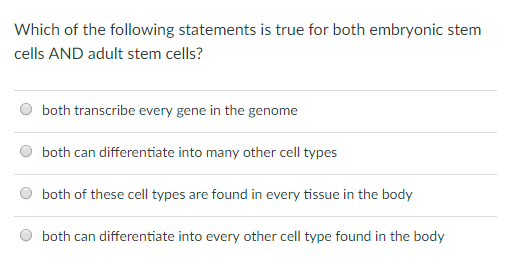 Which of the following statements is true for both embryonic stem cells AND adult stem cells? both transcribe every gene in the genome both can differentiate into many other cell types both of these cell types are found in every tissue in the body both can differentiate into every other cell type found in the body