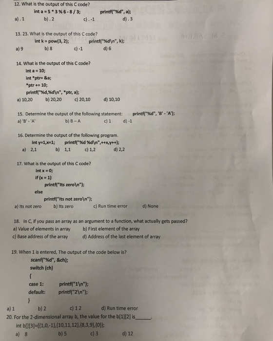 12. What is the output of this C code? int a . 5 . 3 % 6-8/3; print-%d, a); d).3 b).2 13. 23. What is the output of this C code? a) 9 14. What is the output of this C code? printf(%dn, k); d) 6 intk pow (3, 2); b) 8 int a- 10; int ptr- &a ptr+10; printf(%dsan-.ptr, a); a) 10,20 b) 20,20 c)20,10 d) 10,10 printf(-%d, B-A); 15. Determine the output of the following statement: a) B-A b) B-A c)1 d)-1 16. Determine the output of the following program. a) 2,1 b) 1,1 c) 1,2 d) 2,2 17. What is the output of this C code? int x 0; if (x 1) printfIts zeroIn else printfits not zeroIn a) Its not zero b) Its zero c) Run time errord) None 18. In C, if you pass an array as an argument to a function, what actually gets passed? a) Value of elements in array b) First element of the array c) Base address of the arrayd) Address of the last element of array 19. When 1 is entered, The output of the code below is? scanf(%d, &ch); switch (ch) case 1: printf1]n default: printf21n): b) 2 c) 12 d) Run time error a) 1 20. For the 2-dimensional array b, the value for the b[1][2] is int bl13) ((1.0,-11,(10,11,12),(8,3,9),10h a) 8 b) 5 d) 12