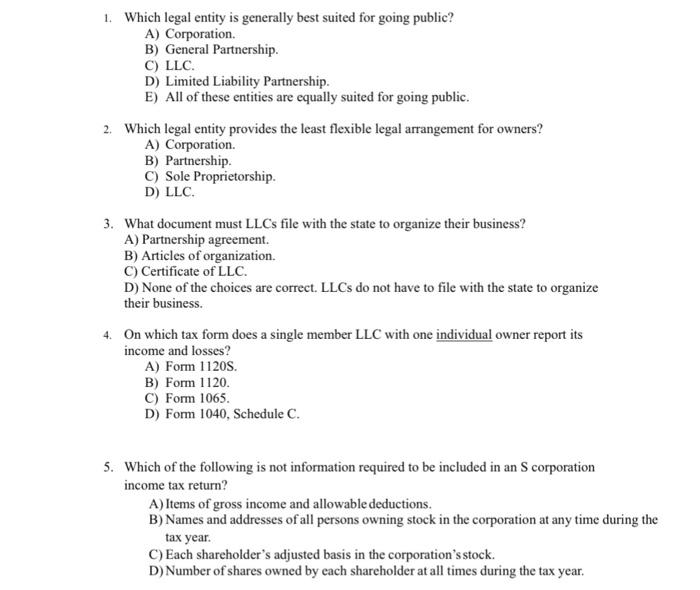 . Which legal entity is generally best suited for going public? A) Corporation. B) General Partnership C) LLC. D) Limited Liability Partnership E) All of these entities are equally suited for going public. 2 Which legal entity provides the least flexible legal arrangement for owners? A) Corporation. B) Partnership C) Sole Proprietorship D) LLC 3. What document must LLCs file with the state to organize their business? A) Partnership agreement. B) Articles of organization. C) Certificate of LLC. D) None of the choices are correct. LLCs do not have to file with the state to organize their business. On which tax form does a single member LLC with one individual owner report its income and losses? 4. A) Form 1120S. B) Form 1120 C) Form 1065 D) Form 1040, Schedule C. 5. Which of the following is not information required to be included in an S corporation income tax return? A) Items of gross income and allowable deductions B) Names and addresses of all persons owning stock in the corporation at any time during the tax year C) Each shareholders adjusted basis in the corporations stock. D)Number of shares owned by each shareholder at all times during the tax year