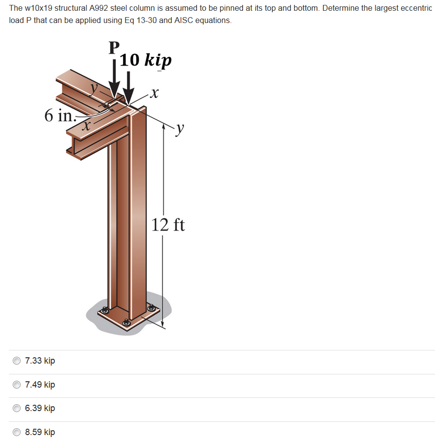 The w10x19 structural A992 steel column is assumed to be pinned at its top and bottom. Determine the largest eccentric load P that can be applied using Eq 13-30 and AISC equations. 10 kip 6 in 12 ft 7.33 kip 7.49 kip 6.39 kip 8.59 kip