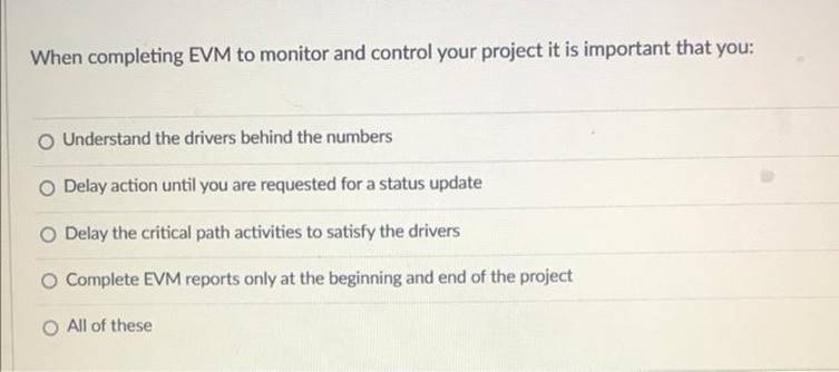When completing EVM to monitor and control your project it is important that you: O Understand the drivers