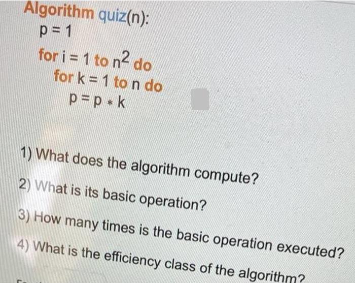 Algorithm quiz(n): p = 1 for i = 1 to n do for k=1 to n do p = p * k 1) What does the algorithm compute? 2)