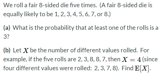 We roll a fair 8-sided die five times. (A fair 8-sided die isequally likely to be 1, 2, 3, 4, 5, 6, 7, or 8.)(a) What is th