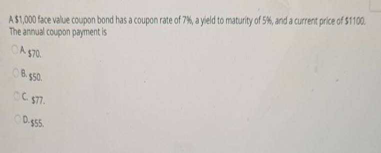 A $1,000 face value coupon bond has a coupon rate of 7%, a yield to maturity of 5%, and a current price of $1100The annual c
