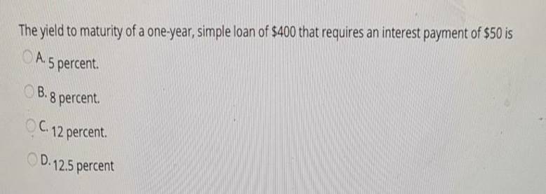 The yield to maturity of a one-year, simple loan of $400 that requires an interest payment of $50 isA. 5 percent.B. 8 perce