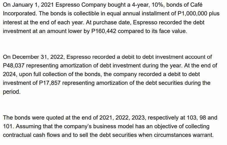 On January 1, 2021 Espresso Company bought a 4-year, 10%, bonds of Café Incorporated. The bonds is collectible in equal annua