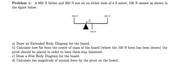 Problem 1: A 850 N father and 200 N son sit on either ends of a 3 meter, 100 N seesaw as shown in the figure below. 850 N 200 N d? 100 N a) Draw an Extended Body Diagram for the board b) Calculate how far from the center of mass of the board (where the 100 N force has been drawn) the pivot should be placed in order to have them stay balanced. c) Draw a Free Body Diagram for the board d) Calculate the magnitude of normal force by the pivot on the board.