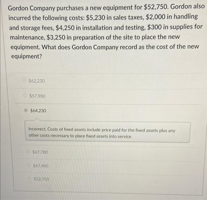 Gordon Company purchases a new equipment for $52,750. Gordon also incurred the following costs: $5,230 in sales taxes, $2,000