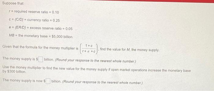 Suppose that r = required reserve ratio = 0.10 C = (C/D) = currency ratio = 0.25 e = (ER/D) = excess reserve ratio = 0.05 MB