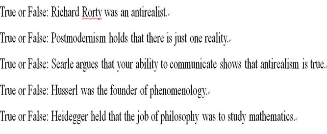 True or False: Richard Rorty was an antirealist.True or False: Postmodernism holds that there is just one reality.True or False: Searle argues that your ability to communicate shows that antirealism is true.True or False: Husserl was the founder of phenomenology.True or False: Heidegger held that the job of philosophy was to study mathematics.