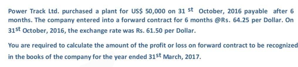 Power Track Ltd. purchased a plant for US$ 50,000 on 31 st October, 2016 payable after 6months. The company entered into a f